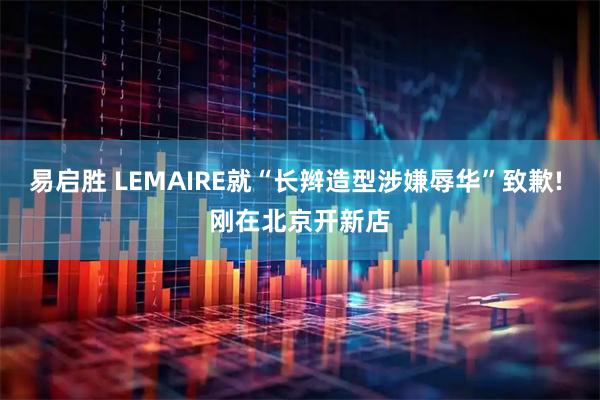 易启胜 LEMAIRE就“长辫造型涉嫌辱华”致歉! 刚在北京开新店